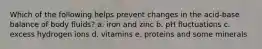 Which of the following helps prevent changes in the acid-base balance of body fluids?​ a. ​iron and zinc b. ​pH fluctuations c. ​excess hydrogen ions d. ​vitamins e. ​proteins and some minerals