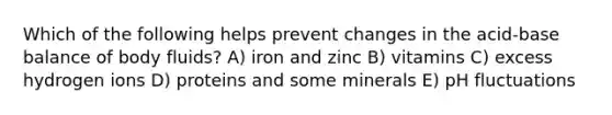 Which of the following helps prevent changes in the acid-base balance of body fluids? A) iron and zinc B) vitamins C) excess hydrogen ions D) proteins and some minerals E) pH fluctuations