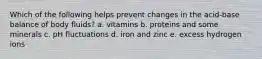 Which of the following helps prevent changes in the acid-base balance of body fluids? a. vitamins b. proteins and some minerals c. pH fluctuations d. iron and zinc e. excess hydrogen ions