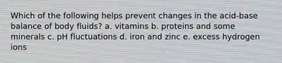 Which of the following helps prevent changes in the acid-base balance of body fluids? a. vitamins b. proteins and some minerals c. pH fluctuations d. iron and zinc e. excess hydrogen ions