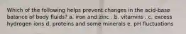 Which of the following helps prevent changes in the acid-base balance of body fluids?​ a. iron and zinc . b. vitamins . c. excess hydrogen ions d. proteins and some minerals e. pH fluctuations