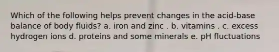 Which of the following helps prevent changes in the acid-base balance of body fluids?​ a. iron and zinc . b. vitamins . c. excess hydrogen ions d. proteins and some minerals e. pH fluctuations