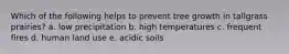 Which of the following helps to prevent tree growth in tallgrass prairies? a. low precipitation b. high temperatures c. frequent fires d. human land use e. acidic soils