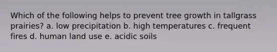 Which of the following helps to prevent tree growth in tallgrass prairies? a. low precipitation b. high temperatures c. frequent fires d. human land use e. acidic soils