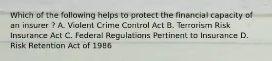 Which of the following helps to protect the financial capacity of an insurer ? A. Violent Crime Control Act B. Terrorism Risk Insurance Act C. Federal Regulations Pertinent to Insurance D. Risk Retention Act of 1986