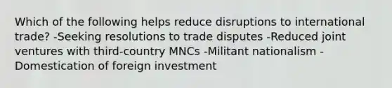 Which of the following helps reduce disruptions to international trade? -Seeking resolutions to trade disputes -Reduced joint ventures with third-country MNCs -Militant nationalism -Domestication of foreign investment