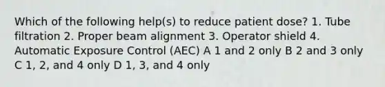 Which of the following help(s) to reduce patient dose? 1. Tube filtration 2. Proper beam alignment 3. Operator shield 4. Automatic Exposure Control (AEC) A 1 and 2 only B 2 and 3 only C 1, 2, and 4 only D 1, 3, and 4 only