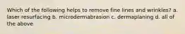 Which of the following helps to remove fine lines and wrinkles? a. laser resurfacing b. microdermabrasion c. dermaplaning d. all of the above