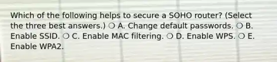 Which of the following helps to secure a SOHO router? (Select the three best answers.) ❍ A. Change default passwords. ❍ B. Enable SSID. ❍ C. Enable MAC filtering. ❍ D. Enable WPS. ❍ E. Enable WPA2.