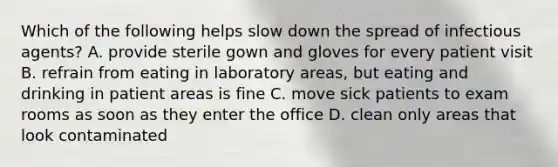 Which of the following helps slow down the spread of infectious agents? A. provide sterile gown and gloves for every patient visit B. refrain from eating in laboratory areas, but eating and drinking in patient areas is fine C. move sick patients to exam rooms as soon as they enter the office D. clean only areas that look contaminated