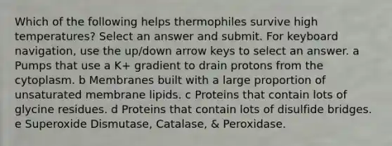 Which of the following helps thermophiles survive high temperatures? Select an answer and submit. For keyboard navigation, use the up/down arrow keys to select an answer. a Pumps that use a K+ gradient to drain protons from the cytoplasm. b Membranes built with a large proportion of unsaturated membrane lipids. c Proteins that contain lots of glycine residues. d Proteins that contain lots of disulfide bridges. e Superoxide Dismutase, Catalase, & Peroxidase.