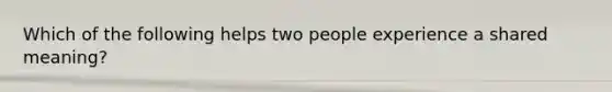 Which of the following helps two people experience a shared meaning?