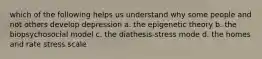 which of the following helps us understand why some people and not others develop depression a. the epigenetic theory b. the biopsychosocial model c. the diathesis-stress mode d. the homes and rate stress scale