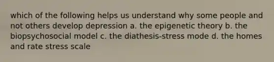 which of the following helps us understand why some people and not others develop depression a. the epigenetic theory b. the biopsychosocial model c. the diathesis-stress mode d. the homes and rate stress scale