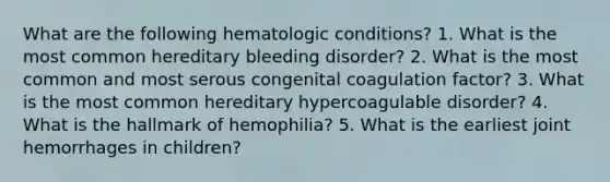 What are the following hematologic conditions? 1. What is the most common hereditary bleeding disorder? 2. What is the most common and most serous congenital coagulation factor? 3. What is the most common hereditary hypercoagulable disorder? 4. What is the hallmark of hemophilia? 5. What is the earliest joint hemorrhages in children?