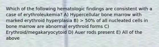 Which of the following hematologic findings are consistent with a case of erythroleukemia? A) Hypercellular bone marrow with marked erythroid hyperplasia B) > 50% of all nucleated cells in bone marrow are abnormal erythroid forms C) Erythroid/megakaryocytoid D) Auer rods present E) All of the above