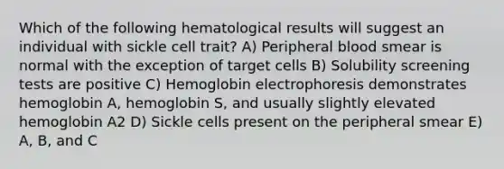 Which of the following hematological results will suggest an individual with sickle cell trait? A) Peripheral blood smear is normal with the exception of target cells B) Solubility screening tests are positive C) Hemoglobin electrophoresis demonstrates hemoglobin A, hemoglobin S, and usually slightly elevated hemoglobin A2 D) Sickle cells present on the peripheral smear E) A, B, and C