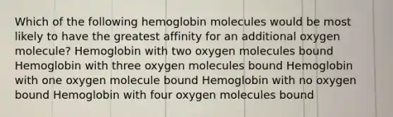 Which of the following hemoglobin molecules would be most likely to have the greatest affinity for an additional oxygen molecule? Hemoglobin with two oxygen molecules bound Hemoglobin with three oxygen molecules bound Hemoglobin with one oxygen molecule bound Hemoglobin with no oxygen bound Hemoglobin with four oxygen molecules bound