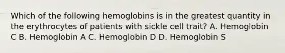 Which of the following hemoglobins is in the greatest quantity in the erythrocytes of patients with sickle cell trait? A. Hemoglobin C B. Hemoglobin A C. Hemoglobin D D. Hemoglobin S