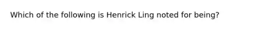 Which of the following is Henrick Ling noted for being?