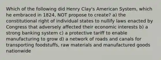 Which of the following did Henry Clay's American System, which he embraced in 1824, NOT propose to create? a) the constitutional right of individual states to nullify laws enacted by Congress that adversely affected their economic interests b) a strong banking system c) a protective tariff to enable manufacturing to grow d) a network of roads and canals for transporting foodstuffs, raw materials and manufactured goods nationwide