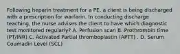 Following heparin treatment for a PE, a client is being discharged with a prescription for warfarin. In conducting discharge teaching, the nurse advises the client to have which diagnostic test monitored regularly? A. Perfusion scan B. Prothrombin time (PT/INR) C. Activated Partial thromboplastin (APTT) . D. Serum Coumadin Level (SCL)