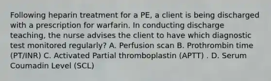 Following heparin treatment for a PE, a client is being discharged with a prescription for warfarin. In conducting discharge teaching, the nurse advises the client to have which diagnostic test monitored regularly? A. Perfusion scan B. Prothrombin time (PT/INR) C. Activated Partial thromboplastin (APTT) . D. Serum Coumadin Level (SCL)