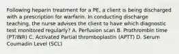 Following heparin treatment for a PE, a client is being discharged with a prescription for warfarin. In conducting discharge teaching, the nurse advises the client to have which diagnostic test monitored regularly? A. Perfusion scan B. Prothrombin time (PT/INR) C. Activated Partial thromboplastin (APTT) D. Serum Coumadin Level (SCL)