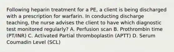 Following heparin treatment for a PE, a client is being discharged with a prescription for warfarin. In conducting discharge teaching, the nurse advises the client to have which diagnostic test monitored regularly? A. Perfusion scan B. Prothrombin time (PT/INR) C. Activated Partial thromboplastin (APTT) D. Serum Coumadin Level (SCL)