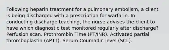 Following heparin treatment for a pulmonary embolism, a client is being discharged with a prescription for warfarin. In conducting discharge teaching, the nurse advises the client to have which diagnostic test monitored regularly after discharge? Perfusion scan. Prothrombin Time (PT/INR). Activated partial thromboplastin (APTT). Serum Coumadin level (SCL).