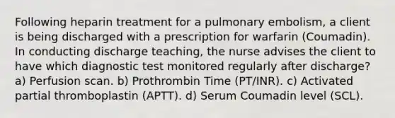 Following heparin treatment for a pulmonary embolism, a client is being discharged with a prescription for warfarin (Coumadin). In conducting discharge teaching, the nurse advises the client to have which diagnostic test monitored regularly after discharge? a) Perfusion scan. b) Prothrombin Time (PT/INR). c) Activated partial thromboplastin (APTT). d) Serum Coumadin level (SCL).