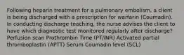 Following heparin treatment for a pulmonary embolism, a client is being discharged with a prescription for warfarin (Coumadin). In conducting discharge teaching, the nurse advises the client to have which diagnostic test monitored regularly after discharge? Perfusion scan Prothrombin Time (PT/INR) Activated partial thromboplastin (APTT) Serum Coumadin level (SCL)