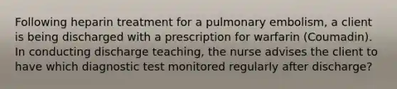 Following heparin treatment for a pulmonary embolism, a client is being discharged with a prescription for warfarin (Coumadin). In conducting discharge teaching, the nurse advises the client to have which diagnostic test monitored regularly after discharge?