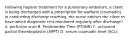 Following heparin treatment for a pulmonary embolism, a client is being discharged with a prescription for warfarin (coumadin). In conducting discharge teaching, the nurse advises the client to have which diagnostic test monitored regularly after discharge? A. perfusion scan B. Prothrombin Time (PT/INR) C. activated partial thromboplastin (APPT) D. serum coumadin level (SCL).