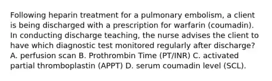 Following heparin treatment for a pulmonary embolism, a client is being discharged with a prescription for warfarin (coumadin). In conducting discharge teaching, the nurse advises the client to have which diagnostic test monitored regularly after discharge? A. perfusion scan B. Prothrombin Time (PT/INR) C. activated partial thromboplastin (APPT) D. serum coumadin level (SCL).