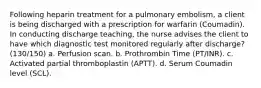 Following heparin treatment for a pulmonary embolism, a client is being discharged with a prescription for warfarin (Coumadin). In conducting discharge teaching, the nurse advises the client to have which diagnostic test monitored regularly after discharge? (130/150) a. Perfusion scan. b. Prothrombin Time (PT/INR). c. Activated partial thromboplastin (APTT). d. Serum Coumadin level (SCL).