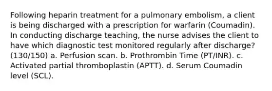 Following heparin treatment for a pulmonary embolism, a client is being discharged with a prescription for warfarin (Coumadin). In conducting discharge teaching, the nurse advises the client to have which diagnostic test monitored regularly after discharge? (130/150) a. Perfusion scan. b. Prothrombin Time (PT/INR). c. Activated partial thromboplastin (APTT). d. Serum Coumadin level (SCL).