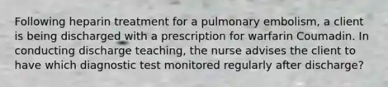 Following heparin treatment for a pulmonary embolism, a client is being discharged with a prescription for warfarin Coumadin. In conducting discharge teaching, the nurse advises the client to have which diagnostic test monitored regularly after discharge?