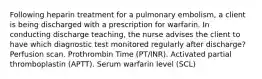 Following heparin treatment for a pulmonary embolism, a client is being discharged with a prescription for warfarin. In conducting discharge teaching, the nurse advises the client to have which diagnostic test monitored regularly after discharge? Perfusion scan. Prothrombin Time (PT/INR). Activated partial thromboplastin (APTT). Serum warfarin level (SCL)