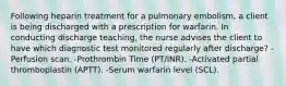 Following heparin treatment for a pulmonary embolism, a client is being discharged with a prescription for warfarin. In conducting discharge teaching, the nurse advises the client to have which diagnostic test monitored regularly after discharge? -Perfusion scan. -Prothrombin Time (PT/INR). -Activated partial thromboplastin (APTT). -Serum warfarin level (SCL).