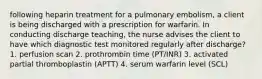 following heparin treatment for a pulmonary embolism, a client is being discharged with a prescription for warfarin. In conducting discharge teaching, the nurse advises the client to have which diagnostic test monitored regularly after discharge? 1. perfusion scan 2. prothrombin time (PT/INR) 3. activated partial thromboplastin (APTT) 4. serum warfarin level (SCL)