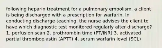 following heparin treatment for a pulmonary embolism, a client is being discharged with a prescription for warfarin. In conducting discharge teaching, the nurse advises the client to have which diagnostic test monitored regularly after discharge? 1. perfusion scan 2. prothrombin time (PT/INR) 3. activated partial thromboplastin (APTT) 4. serum warfarin level (SCL)