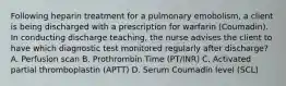 Following heparin treatment for a pulmonary emobolism, a client is being discharged with a prescription for warfarin (Coumadin). In conducting discharge teaching, the nurse advises the client to have which diagnostic test monitored regularly after discharge? A. Perfusion scan B. Prothrombin Time (PT/INR) C. Activated partial thromboplastin (APTT) D. Serum Coumadin level (SCL)