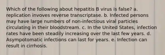 Which of the following about hepatitis B virus is false? a. replication invoves reverse transcriptase. b. Infected persons may have large numbers of non-infectious viral particles circulating in their bloodstream. c. In the United States, infection rates have been steadily increasing over the last few years. d. Asympotomatic infections can last for years. e. Infection can result in cirrhosis.