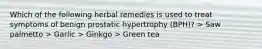 Which of the following herbal remedies is used to treat symptoms of benign prostatic hypertrophy (BPH)? > Saw palmetto > Garlic > Ginkgo > Green tea