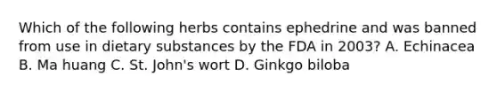 Which of the following herbs contains ephedrine and was banned from use in dietary substances by the FDA in 2003? A. Echinacea B. Ma huang C. St. John's wort D. Ginkgo biloba