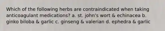 Which of the following herbs are contraindicated when taking anticoagulant medications? a. st. john's wort & echinacea b. ginko biloba & garlic c. ginseng & valerian d. ephedra & garlic