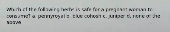 Which of the following herbs is safe for a pregnant woman to consume? a. pennyroyal b. blue cohosh c. juniper d. none of the above