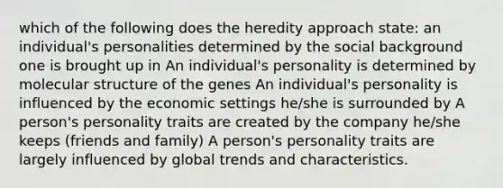 which of the following does the heredity approach state: an individual's personalities determined by the social background one is brought up in An individual's personality is determined by molecular structure of the genes An individual's personality is influenced by the economic settings he/she is surrounded by A person's personality traits are created by the company he/she keeps (friends and family) A person's personality traits are largely influenced by global trends and characteristics.