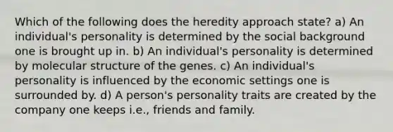 Which of the following does the heredity approach state? a) An individual's personality is determined by the social background one is brought up in. b) An individual's personality is determined by molecular structure of the genes. c) An individual's personality is influenced by the economic settings one is surrounded by. d) A person's personality traits are created by the company one keeps i.e., friends and family.